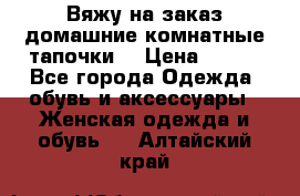 Вяжу на заказ домашние комнатные тапочки. › Цена ­ 800 - Все города Одежда, обувь и аксессуары » Женская одежда и обувь   . Алтайский край